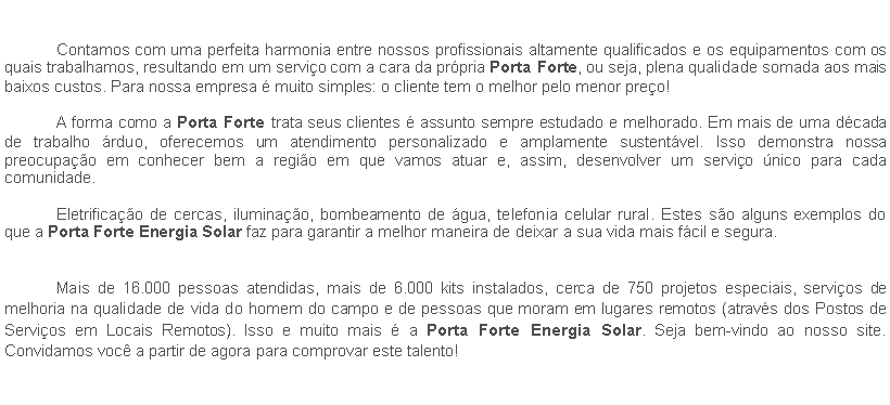 Caixa de texto: 	Contamos com uma perfeita harmonia entre nossos profissionais altamente qualificados e os equipamentos com os quais trabalhamos, resultando em um servio com a cara da prpria Porta Forte, ou seja, plena qualidade somada aos mais baixos custos. Para nossa empresa  muito simples: o cliente tem o melhor pelo menor preo!	A forma como a Porta Forte trata seus clientes  assunto sempre estudado e melhorado. Em mais de uma dcada de trabalho rduo, oferecemos um atendimento personalizado e amplamente sustentvel. Isso demonstra nossa preocupao em conhecer bem a regio em que vamos atuar e, assim, desenvolver um servio nico para cada comunidade.	Eletrificao de cercas, iluminao, bombeamento de gua, telefonia celular rural. Estes so alguns exemplos do que a Porta Forte Energia Solar faz para garantir a melhor maneira de deixar a sua vida mais fcil e segura.	Mais de 16.000 pessoas atendidas, mais de 6.000 kits instalados, cerca de 750 projetos especiais, servios de melhoria na qualidade de vida do homem do campo e de pessoas que moram em lugares remotos (atravs dos Postos de Servios em Locais Remotos). Isso e muito mais  a Porta Forte Energia Solar. Seja bem-vindo ao nosso site. Convidamos voc a partir de agora para comprovar este talento!