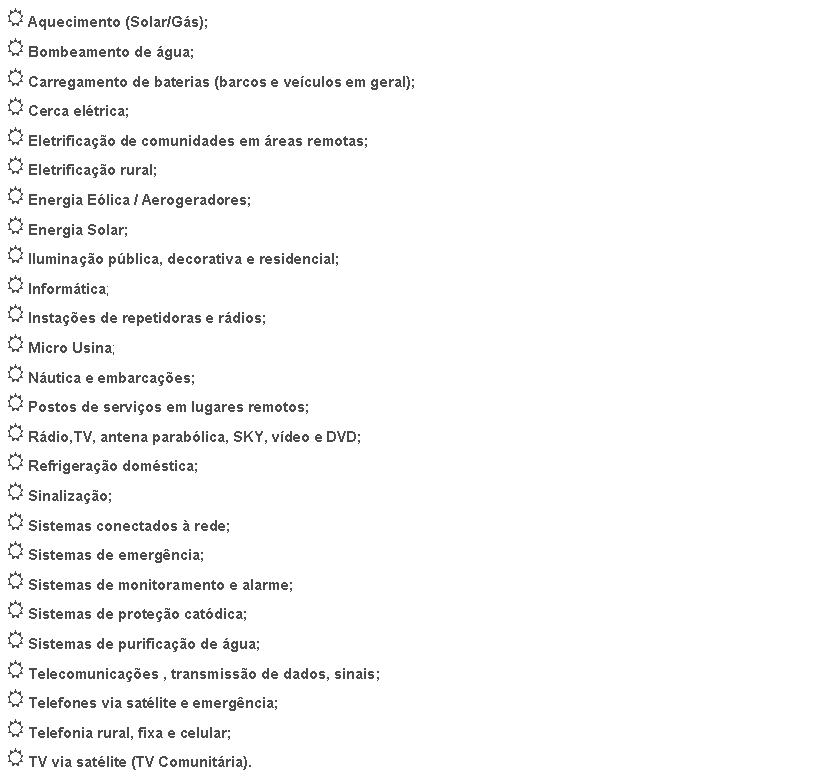 Caixa de texto: Aquecimento (Solar/Gs);Bombeamento de gua;Carregamento de baterias (barcos e veculos em geral);Cerca eltrica;Eletrificao de comunidades em reas remotas;Eletrificao rural;Energia Elica / Aerogeradores;Energia Solar;Iluminao pblica, decorativa e residencial;Informtica;Instaes de repetidoras e rdios;Micro Usina;Nutica e embarcaes;Postos de servios em lugares remotos;Rdio,TV, antena parablica, SKY, vdeo e DVD;Refrigerao domstica;Sinalizao;Sistemas conectados  rede;Sistemas de emergncia;Sistemas de monitoramento e alarme;Sistemas de proteo catdica;Sistemas de purificao de gua;Telecomunicaes , transmisso de dados, sinais;Telefones via satlite e emergncia;Telefonia rural, fixa e celular;TV via satlite (TV Comunitria).