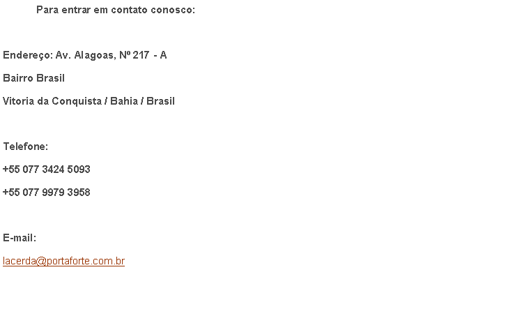 Caixa de texto: 	Para entrar em contato conosco:Endereo: Av. Alagoas, N 217 - ABairro BrasilVitoria da Conquista / Bahia / BrasilTelefone: +55 077 3424 5093+55 077 9979 3958E-mail:lacerda@portaforte.com.br