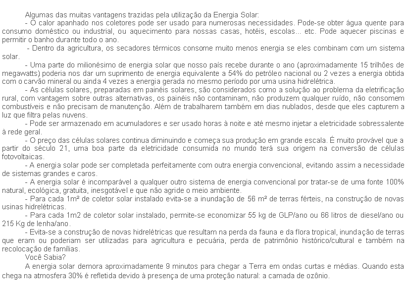 Caixa de texto: Algumas das muitas vantagens trazidas pela utilizao da Energia Solar:- O calor apanhado nos coletores pode ser usado para numerosas necessidades. Pode-se obter gua quente para consumo domstico ou industrial, ou aquecimento para nossas casas, hotis, escolas... etc. Pode aquecer piscinas e permitir o banho durante todo o ano. - Dentro da agricultura, os secadores trmicos consome muito menos energia se eles combinam com um sistema solar.- Uma parte do milionsimo de energia solar que nosso pas recebe durante o ano (aproximadamente 15 trilhes de megawatts) poderia nos dar um suprimento de energia equivalente a 54% do petrleo nacional ou 2 vezes a energia obtida com o carvo mineral ou ainda 4 vezes a energia gerada no mesmo perodo por uma usina hidreltrica.- As clulas solares, preparadas em painis solares, so considerados como a soluo ao problema da eletrificao rural, com vantagem sobre outras alternativas, os painis no contaminam, no produzem qualquer rudo, no consomem combustveis e no precisam de manuteno. Alm de trabalharem tambm em dias nublados, desde que eles capturem a luz que filtra pelas nuvens.- Pode ser armazenado em acumuladores e ser usado horas  noite e at mesmo injetar a eletricidade sobressalente  rede geral.- O preo das clulas solares continua diminuindo e comea sua produo em grande escala.  muito provvel que a partir do sculo 21, uma boa parte da eletricidade consumida no mundo ter sua origem na converso de clulas fotovoltaicas.- A energia solar pode ser completada perfeitamente com outra energia convencional, evitando assim a necessidade de sistemas grandes e caros.- A energia solar  incomparvel a qualquer outro sistema de energia convencional por tratar-se de uma fonte 100% natural, ecolgica, gratuita, inesgotvel e que no agride o meio ambiente.- Para cada 1m de coletor solar instalado evita-se a inundao de 56 m de terras frteis, na construo de novas usinas hidreltricas.- Para cada 1m2 de coletor solar instalado, permite-se economizar 55 kg de GLP/ano ou 66 litros de diesel/ano ou 215 Kg de lenha/ano.- Evita-se a construo de novas hidreltricas que resultam na perda da fauna e da flora tropical, inundao de terras que eram ou poderiam ser utilizadas para agricultura e pecuria, perda de patrimnio histrico/cultural e tambm na recolocao de famlias.Voc Sabia?A energia solar demora aproximadamente 9 minutos para chegar a Terra em ondas curtas e mdias. Quando esta chega na atmosfera 30%  refletida devido  presena de uma proteo natural: a camada de oznio.